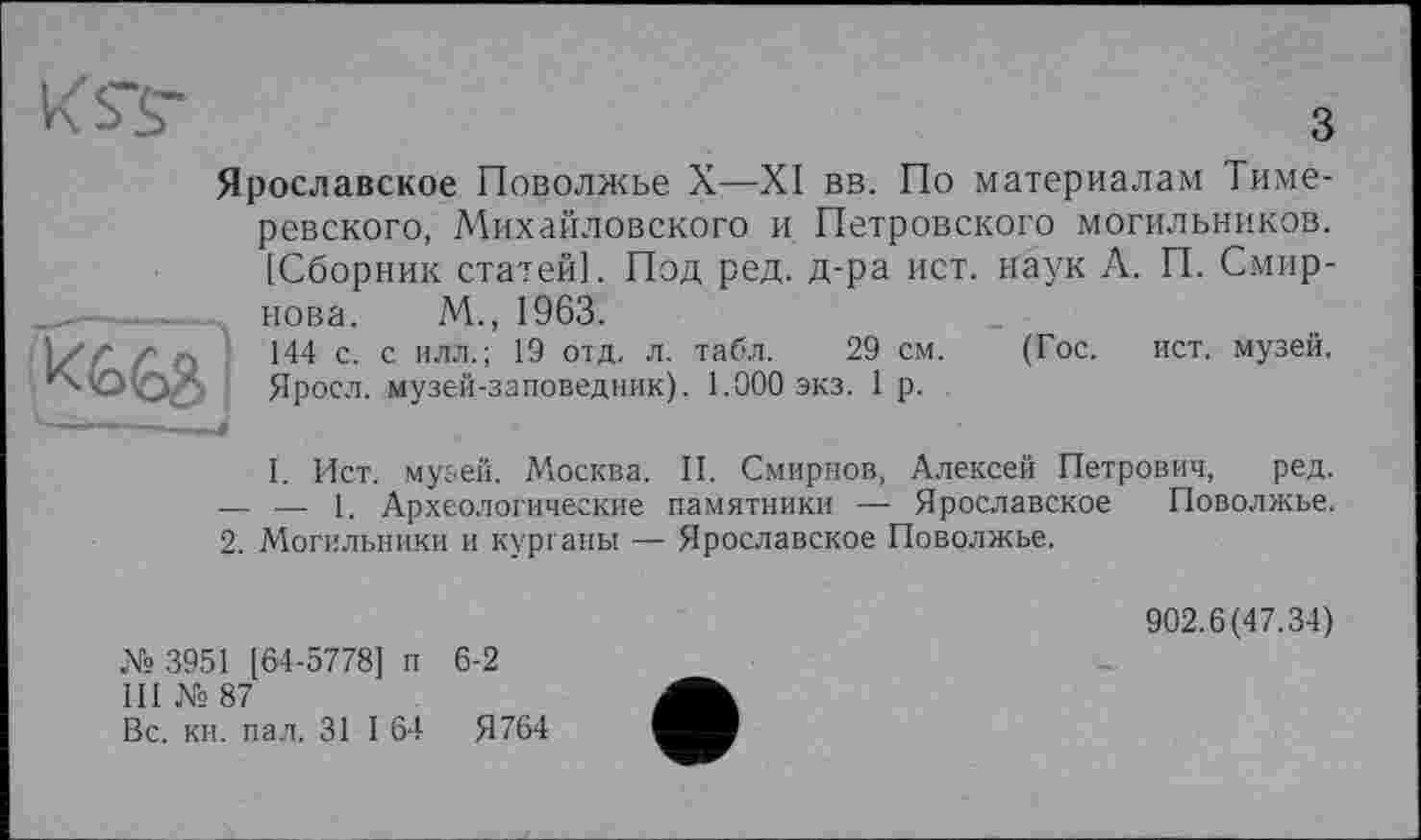 ﻿Ярославское Поволжье X-—XI вв. По материалам Тиме-ревского, Михайловского и Петровского могильников. [Сборник статей]. Под ред. д-ра ист. наук А. П. Смирнова. М., 1963.
144 с. с илл.; 19 отд. л. табл. 29 см. (Гос. ист. музей. Яросл. музей-заповедник). 1.000 экз. 1 р.
I. Ист. музей. Москва. II. Смирнов, Алексей Петрович, ред. — — 1. Археологические памятники — Ярославское Поволжье. 2. Могильники и курганы — Ярославское Поволжье.
№ 3951 [64-5778] п 6-2
III № 87
Вс. ки. пал. 31 I 64	Я764
902.6(47.34)